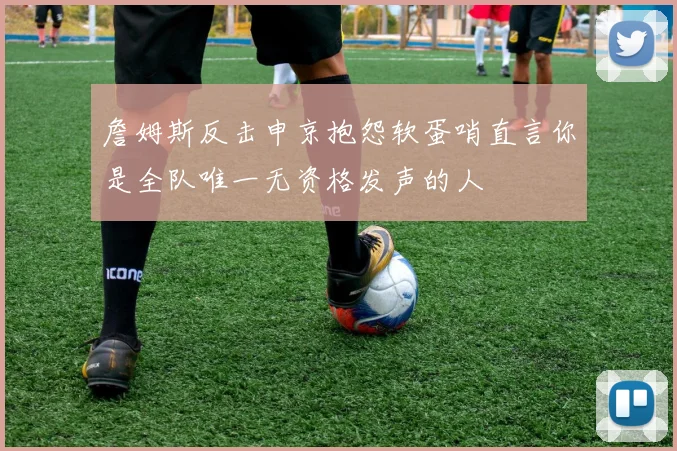 詹姆斯反击申京抱怨软蛋哨直言你是全队唯一无资格发声的人